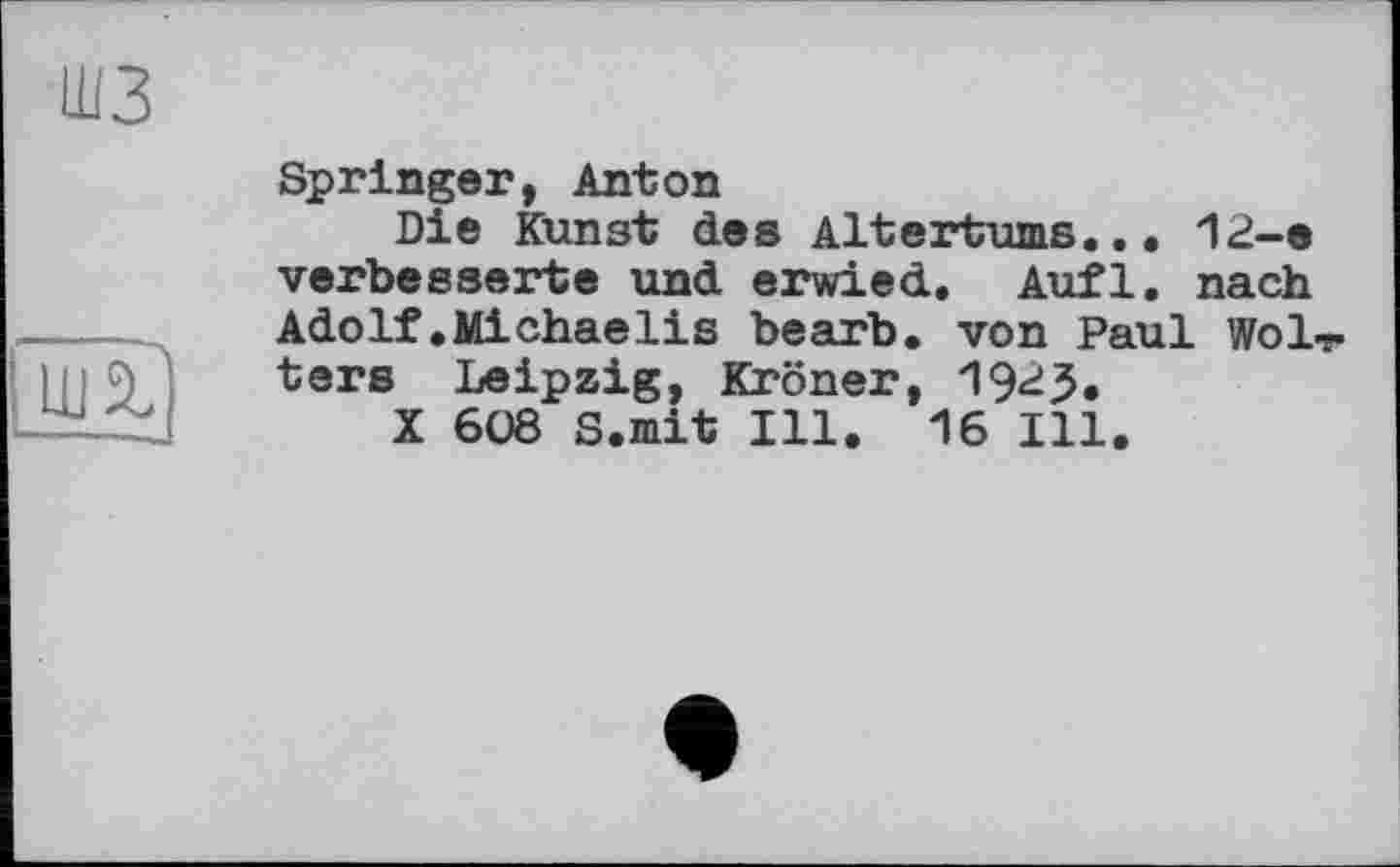 ﻿шз

Springer, Anton
Die Kunst des Altertums... 12-e verbesserte und erwied. Aufl. nach Adolf.Michaelis bearb. von Paul WoLr ters Leipzig, Krönet, 192J.
X 608 S.mit Ill. 16 Ill.